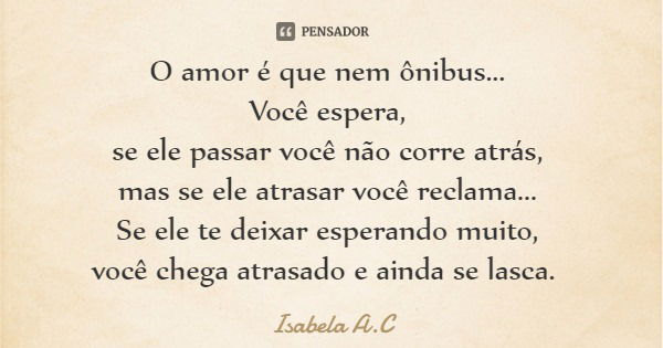 O amor é que nem ônibus... Você espera, se ele passar você não corre atrás, mas se ele atrasar você reclama... Se ele te deixar esperando muito, você chega atra... Frase de Isabela A.C.