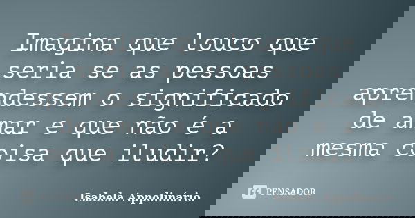 Imagina que louco que seria se as pessoas aprendessem o significado de amar e que não é a mesma coisa que iludir?... Frase de Isabela Appolinário.