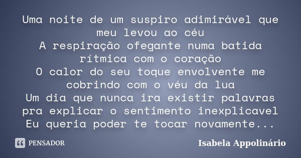 Uma noite de um suspiro adimirável que meu levou ao céu A respiração ofegante numa batida rítmica com o coração O calor do seu toque envolvente me cobrindo com ... Frase de Isabela Appolinário.