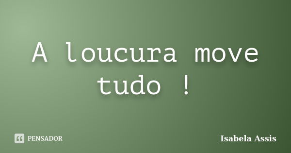 A loucura move tudo !... Frase de Isabela Assis.