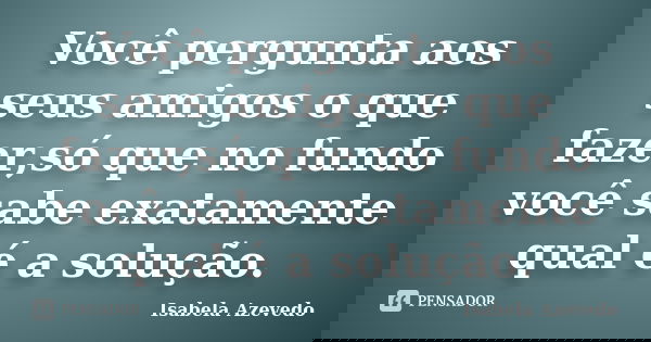 Você pergunta aos seus amigos o que fazer,só que no fundo você sabe exatamente qual é a solução.... Frase de Isabela Azevedo.