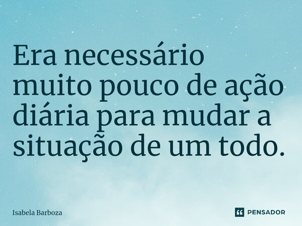 ⁠Era necessário muito pouco de ação diária para mudar a situação de um todo.... Frase de Isabela Barboza.