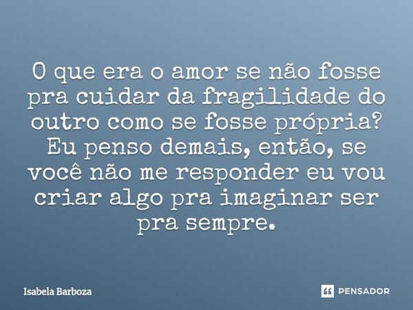 O que era o amor se não fosse pra cuidar da fragilidade do outro como se fosse ⁠própria? Eu penso demais, então, se você não me responder eu vou criar algo pra ... Frase de Isabela Barboza.