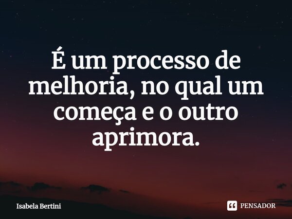 É um processo de melhoria, no qual um começa e o outro aprimora.... Frase de Isabela Bertini.