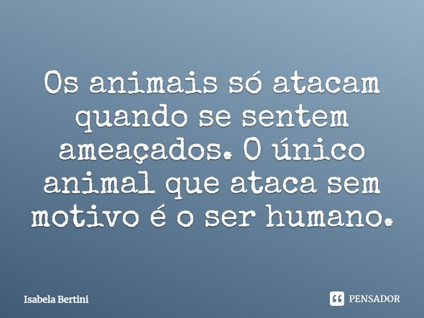 ⁠Os animais só atacam quando se sentem ameaçados. O único animal que ataca sem motivo é o ser humano.... Frase de Isabela Bertini.