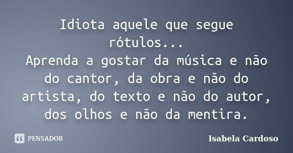 Idiota aquele que segue rótulos... Aprenda a gostar da música e não do cantor, da obra e não do artista, do texto e não do autor, dos olhos e não da mentira.... Frase de Isabela Cardoso.