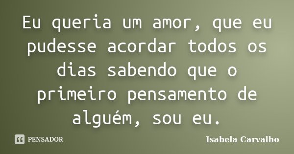 Eu queria um amor, que eu pudesse acordar todos os dias sabendo que o primeiro pensamento de alguém, sou eu.... Frase de Isabela Carvalho.