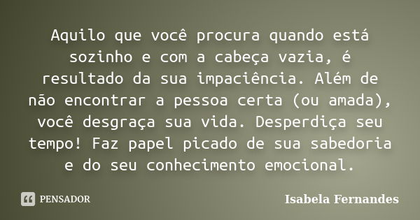 Aquilo que você procura quando está sozinho e com a cabeça vazia, é resultado da sua impaciência. Além de não encontrar a pessoa certa (ou amada), você desgraça... Frase de Isabela Fernandes.