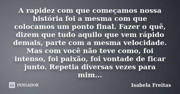 A rapidez com que começamos nossa história foi a mesma com que colocamos um ponto final. Fazer o quê, dizem que tudo aquilo que vem rápido demais, parte com a m... Frase de Isabela Freitas.