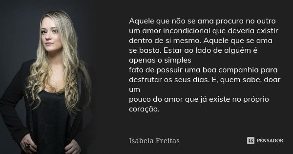 Aquele que não se ama procura no outro um amor incondicional que deveria existir dentro de si mesmo. Aquele que se ama se basta. Estar ao lado de alguém é apena... Frase de Isabela Freitas.