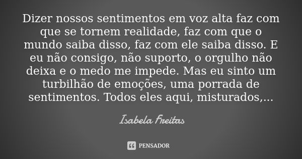 Dizer nossos sentimentos em voz alta faz com que se tornem realidade, faz com que o mundo saiba disso, faz com ele saiba disso. E eu não consigo, não suporto, o... Frase de Isabela Freitas.