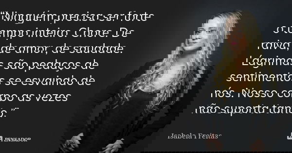 “Ninguém precisa ser forte o tempo inteiro. Chore. De raiva, de amor, de saudade. Lágrimas são pedaços de sentimentos se esvaindo de nós. Nosso corpo as vezes n... Frase de Isabela Freitas.