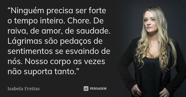 “Ninguém precisa ser forte o tempo inteiro. Chore. De raiva, de amor, de saudade. Lágrimas são pedaços de sentimentos se esvaindo de nós. Nosso corpo as vezes n... Frase de Isabela Freitas.