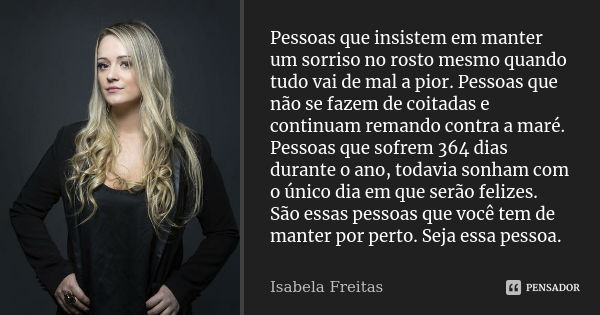 Pessoas que insistem em manter um sorriso no rosto mesmo quando tudo vai de mal a pior. Pessoas que não se fazem de coitadas e continuam remando contra a maré. ... Frase de Isabela Freitas.