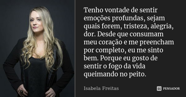 Tenho vontade de sentir emoções profundas, sejam quais forem, tristeza, alegria, dor. Desde que consumam meu coração e me preencham por completo, eu me sinto be... Frase de Isabela Freitas.