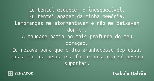 Eu tentei esquecer o inesquecível, Eu tentei apagar da minha memória. Lembranças me atormentavam e não me deixavam dormir. A saudade batia no mais profundo do m... Frase de Isabela Galvão.