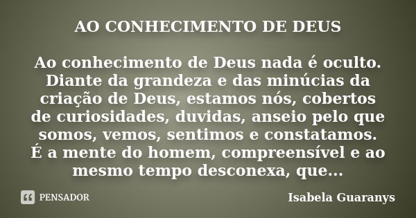 AO CONHECIMENTO DE DEUS Ao conhecimento de Deus nada é oculto. Diante da grandeza e das minúcias da criação de Deus, estamos nós, cobertos de curiosidades, duvi... Frase de Isabela Guaranys.