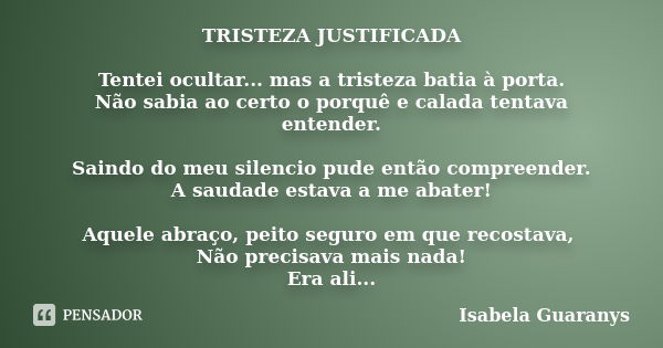 TRISTEZA JUSTIFICADA Tentei ocultar... mas a tristeza batia à porta. Não sabia ao certo o porquê e calada tentava entender. Saindo do meu silencio pude então co... Frase de Isabela Guaranys.