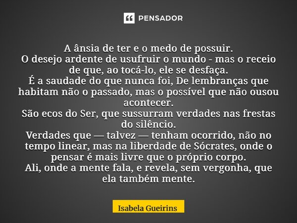 A ânsia de ter e o medo de possuir. O desejo ardente de usufruir o mundo - mas o receio de que, ao tocá-lo, ele se desfaça. É a saudade do que nunca foi, De le... Frase de Isabela Gueirins.