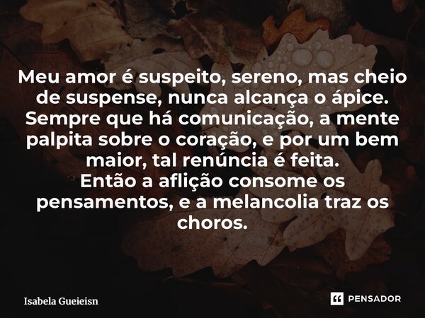 Meu amor é suspeito, sereno, mas cheio de suspense, nunca alcança o ápice. Sempre que há comunicação, a mente palpita sobre o coração, e por um bem maior, tal ... Frase de Isabela Gueirins.