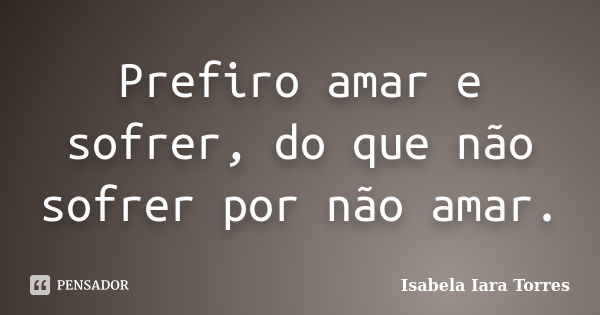 Prefiro amar e sofrer, do que não sofrer por não amar.... Frase de Isabela Iara Torres.