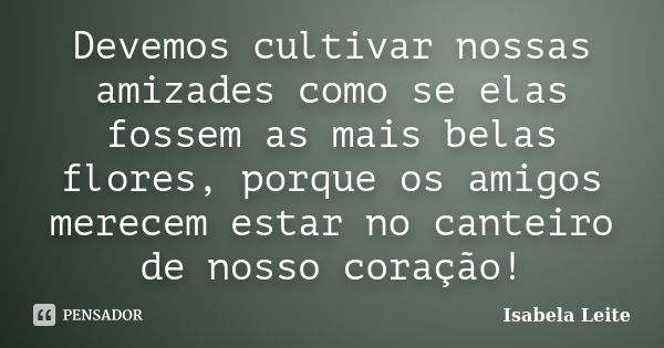 Devemos cultivar nossas amizades como se elas fossem as mais belas flores, porque os amigos merecem estar no canteiro de nosso coração!... Frase de Isabela Leite.