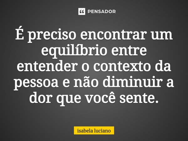 ⁠É preciso encontrar um equilíbrio entre entender o contexto da pessoa e não diminuir a dor que você sente.... Frase de isabela luciano.