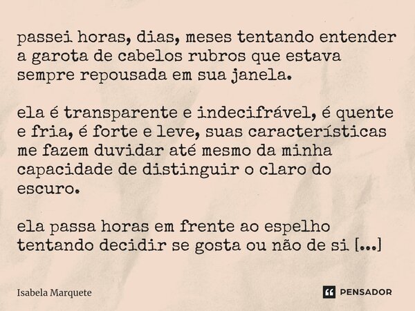 passei horas, dias, meses tentando entender a garota de cabelos rubros que estava sempre repousada em sua janela. ela é transparente e indecifrável, é quente e... Frase de Isabela Marquete.