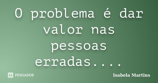 O problema é dar valor nas pessoas erradas....... Frase de Isabela Martins.