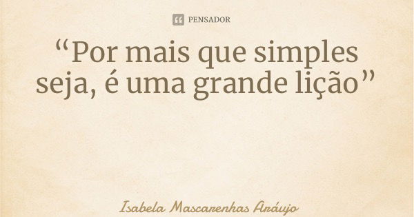 “Por mais que simples seja, é uma grande lição”... Frase de Isabela Mascarenhas Aráujo.