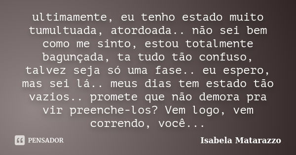 ultimamente, eu tenho estado muito tumultuada, atordoada.. não sei bem como me sinto, estou totalmente bagunçada, ta tudo tão confuso, talvez seja só uma fase..... Frase de Isabela Matarazzo.