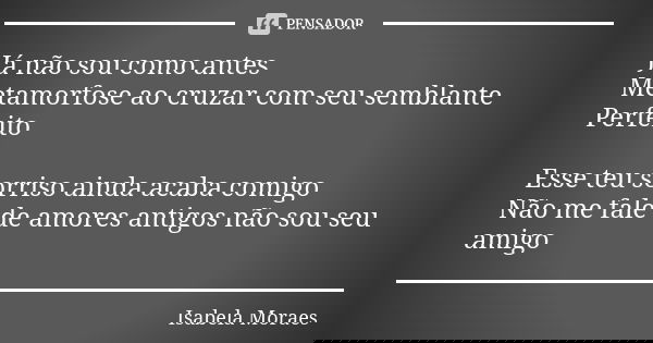 Já não sou como antes
Metamorfose ao cruzar com seu semblante
Perfeito Esse teu sorriso ainda acaba comigo
Não me fale de amores antigos não sou seu amigo... Frase de Isabela Moraes.
