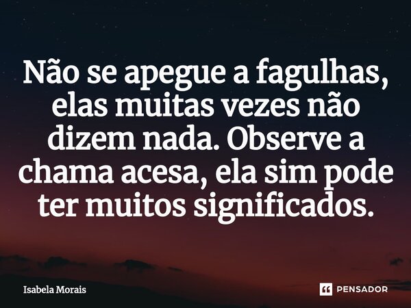 ⁠Não se apegue a fagulhas, elas muitas vezes não dizem nada. Observe a chama acesa, ela sim pode ter muitos significados.... Frase de Isabela Morais.