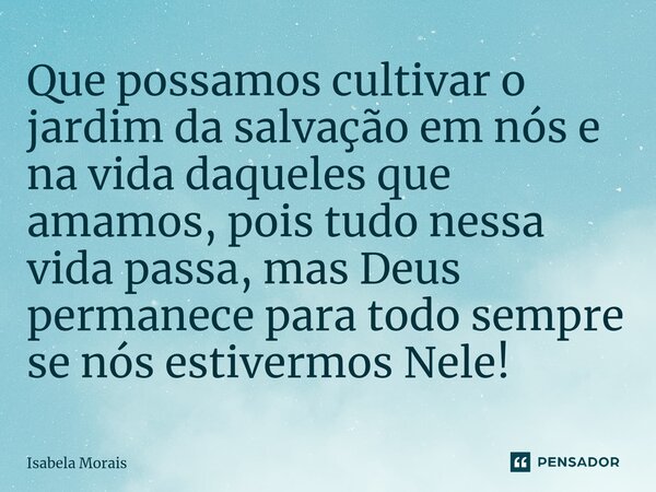 Que possamos cultivar o jardim da salvação em nós e na vida daqueles que amamos, pois tudo nessa vida passa, mas Deus permanece para todo sempre se nós estiverm... Frase de Isabela Morais.