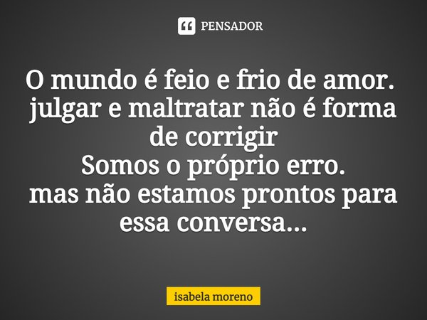 O mundo é feio e frio de amor. ⁠
julgar e maltratar não é forma de corrigir
Somos o próprio erro.
mas não estamos prontos para essa conversa...... Frase de isabela moreno.