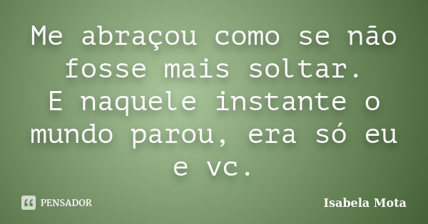 Me abraçou como se não fosse mais soltar. E naquele instante o mundo parou, era só eu e vc.... Frase de Isabela Mota.