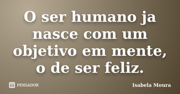 O ser humano ja nasce com um objetivo em mente, o de ser feliz.... Frase de Isabela Moura.
