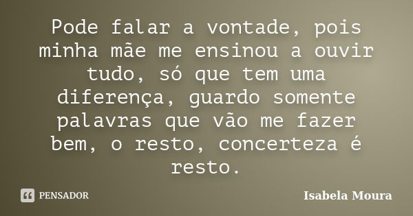 Pode falar a vontade, pois minha mãe me ensinou a ouvir tudo, só que tem uma diferença, guardo somente palavras que vão me fazer bem, o resto, concerteza é rest... Frase de Isabela Moura.