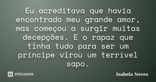 Eu acreditava que havia encontrado meu grande amor, mas começou a surgir muitas decepções. E o rapaz que tinha tudo para ser um príncipe virou um terrível sapo.... Frase de Isabela Neves.