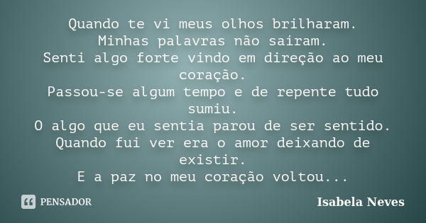 Quando te vi meus olhos brilharam. Minhas palavras não saíram. Senti algo forte vindo em direção ao meu coração. Passou-se algum tempo e de repente tudo sumiu. ... Frase de Isabela Neves.