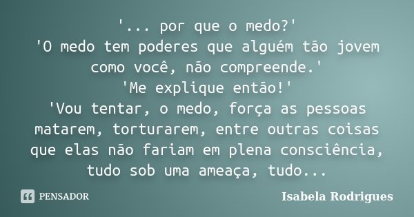 '... por que o medo?' 'O medo tem poderes que alguém tão jovem como você, não compreende.' 'Me explique então!' 'Vou tentar, o medo, força as pessoas matarem, t... Frase de Isabela Rodrigues.
