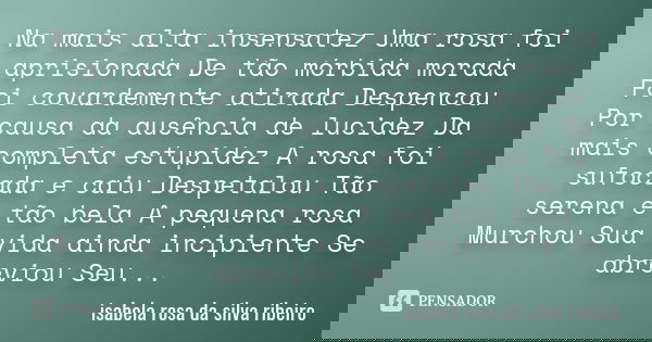 Na mais alta insensatez Uma rosa foi aprisionada De tão mórbida morada Foi covardemente atirada Despencou Por causa da ausência de lucidez Da mais completa estu... Frase de Isabela rosa da Silva Ribeiro.
