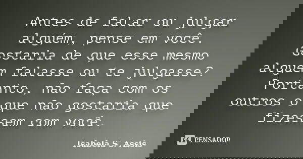 Antes de falar ou julgar alguém, pense em você. Gostaria de que esse mesmo alguém falasse ou te julgasse? Portanto, não faça com os outros o que não gostaria qu... Frase de Isabela S. Assis.