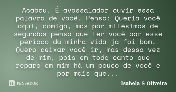 Acabou. É avassalador ouvir essa palavra de você. Penso: Queria você aqui, comigo, mas por milésimos de segundos penso que ter você por esse período da minha vi... Frase de Isabela S Oliveira.