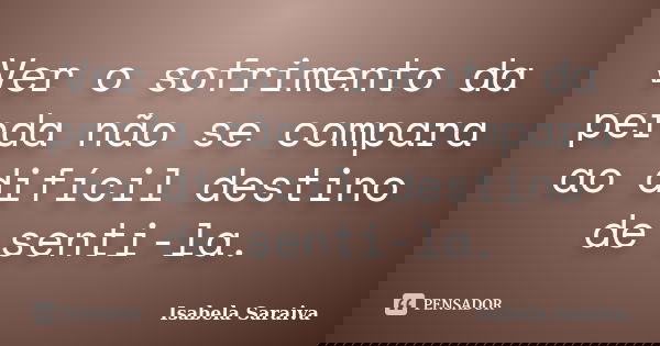 Ver o sofrimento da perda não se compara ao difícil destino de senti-la.... Frase de Isabela Saraiva.