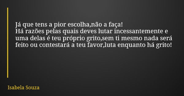 Já que tens a pior escolha,não a faça! Há razões pelas quais deves lutar incessantemente e uma delas é teu próprio grito,sem ti mesmo nada será feito ou contest... Frase de Isabela Souza.