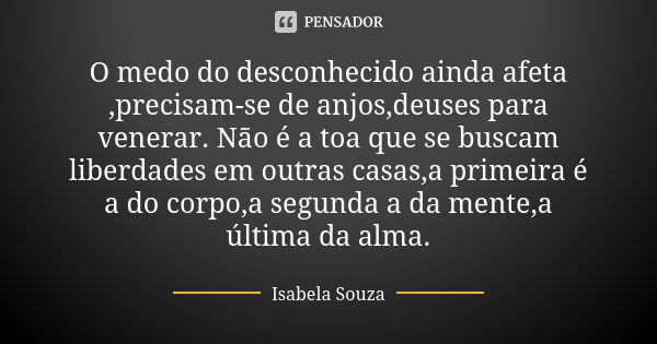 O medo do desconhecido ainda afeta ,precisam-se de anjos,deuses para venerar. Não é a toa que se buscam liberdades em outras casas,a primeira é a do corpo,a seg... Frase de Isabela Souza.