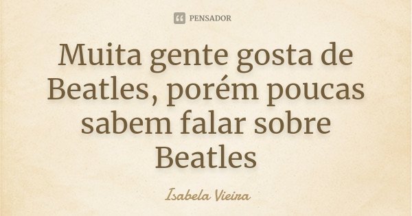 Muita gente gosta de Beatles, porém poucas sabem falar sobre Beatles... Frase de Isabela Vieira.