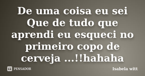 De uma coisa eu sei Que de tudo que aprendi eu esqueci no primeiro copo de cerveja ...!!hahaha... Frase de Isabela witt.