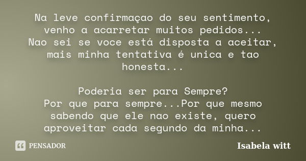 Na leve confirmaçao do seu sentimento, venho a acarretar muitos pedidos... Nao sei se voce está disposta a aceitar, mais minha tentativa é unica e tao honesta..... Frase de Isabela witt.